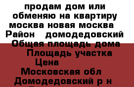 продам дом или обменяю на квартиру москва/новая москва › Район ­ домодедовский › Общая площадь дома ­ 98 › Площадь участка ­ 13 › Цена ­ 4 700 001 - Московская обл., Домодедовский р-н, Домодедово г. Недвижимость » Дома, коттеджи, дачи продажа   . Московская обл.